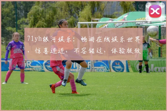 71yh银河娱乐：畅游在线娱乐世界，惊喜连连，不容错过，体验极致，乐趣无穷