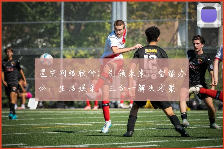 星空网络软件：引领未来，智能办公，生活娱乐，三合一解决方案
