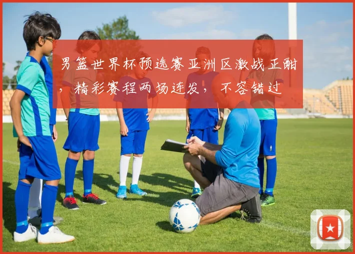男篮世界杯预选赛亚洲区激战正酣，精彩赛程两场连发，不容错过