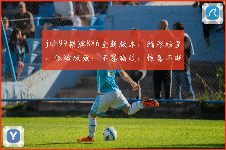 jsh99棋牌886全新版本，精彩纷呈，体验极致，不容错过，惊喜不断