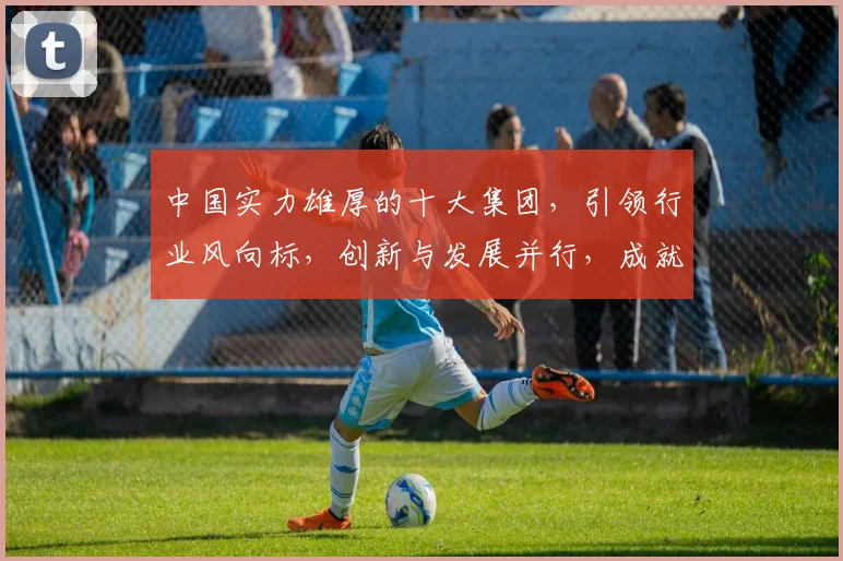 中国实力雄厚的十大集团，引领行业风向标，创新与发展并行，成就非凡