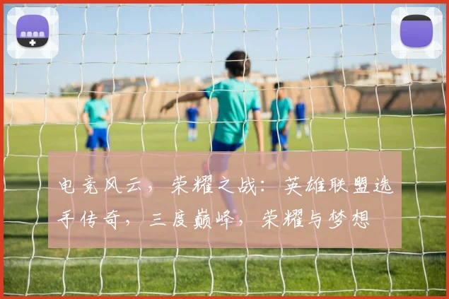 电竞风云，荣耀之战：英雄联盟选手传奇，三度巅峰，荣耀与梦想